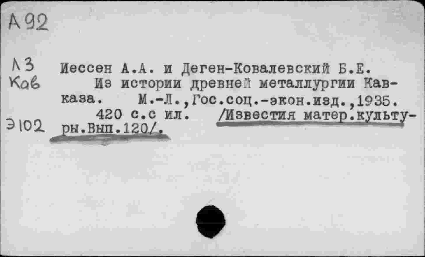 ﻿/к 92
h 3 Иессвн А.А. и Деген-Ковалевский Б.Е.
Коё Иэ истории древней металлургии Кавказа.	М.-Л., Гос.соц.-экон.изд.,1935.
420 с.с ил. /Известия матер.культу.